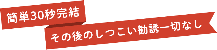 簡単30秒完結 その後のしつこい勧誘一切なし