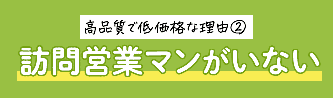 高品質で低価格な理由② 訪問営業マンがいない
